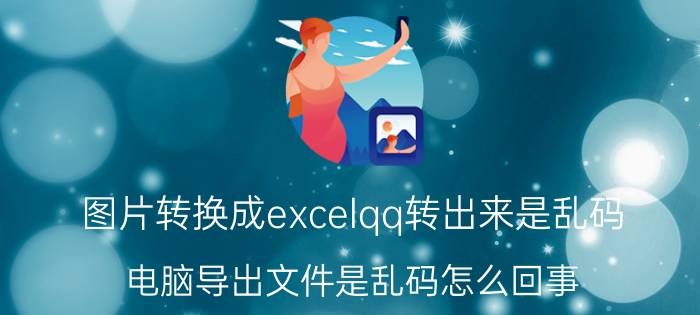 图片转换成excelqq转出来是乱码 电脑导出文件是乱码怎么回事？